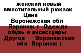 женский новый вместительный рюкзак  › Цена ­ 1 000 - Воронежская обл., Воронеж г. Одежда, обувь и аксессуары » Другое   . Воронежская обл.,Воронеж г.